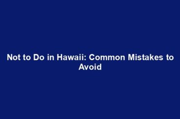 Not to Do in Hawaii: Common Mistakes to Avoid