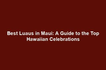 Best Luaus in Maui: A Guide to the Top Hawaiian Celebrations