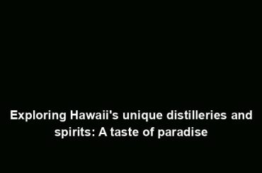 Exploring Hawaii's unique distilleries and spirits: A taste of paradise