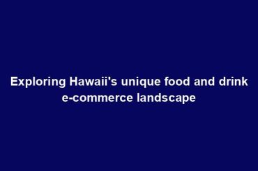 Exploring Hawaii's unique food and drink e-commerce landscape