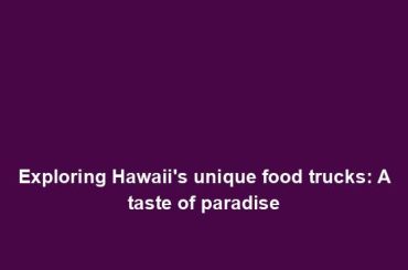 Exploring Hawaii's unique food trucks: A taste of paradise