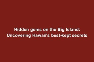 Hidden gems on the Big Island: Uncovering Hawaii's best-kept secrets