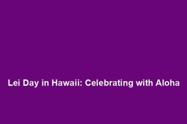 Lei Day in Hawaii: Celebrating with Aloha