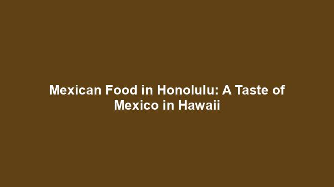 Mexican Food in Honolulu: A Taste of Mexico in Hawaii