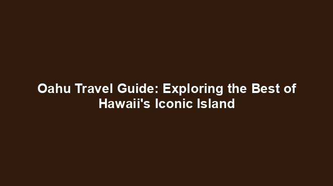 Oahu Travel Guide: Exploring the Best of Hawaii's Iconic Island