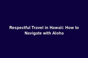 Respectful Travel in Hawaii: How to Navigate with Aloha