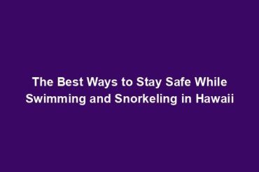 The Best Ways to Stay Safe While Swimming and Snorkeling in Hawaii