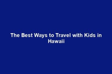 The Best Ways to Travel with Kids in Hawaii