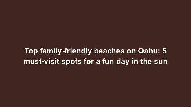 Top family-friendly beaches on Oahu: 5 must-visit spots for a fun day ...