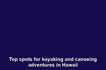 Top spots for kayaking and canoeing adventures in Hawaii