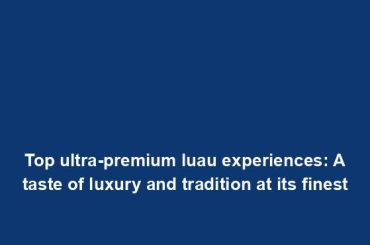 Top ultra-premium luau experiences: A taste of luxury and tradition at its finest