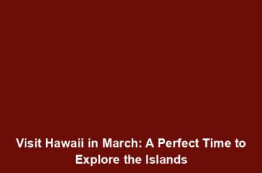 Visit Hawaii in March: A Perfect Time to Explore the Islands