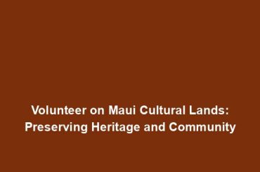 Volunteer on Maui Cultural Lands: Preserving Heritage and Community