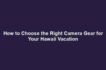 How to Choose the Right Camera Gear for Your Hawaii Vacation