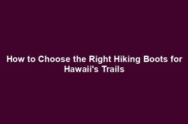 How to Choose the Right Hiking Boots for Hawaii's Trails