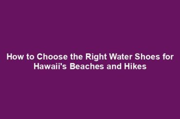 How to Choose the Right Water Shoes for Hawaii's Beaches and Hikes