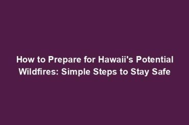 How to Prepare for Hawaii's Potential Wildfires: Simple Steps to Stay Safe