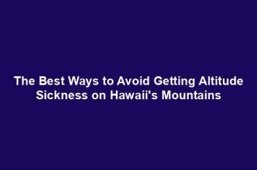 The Best Ways to Avoid Getting Altitude Sickness on Hawaii's Mountains