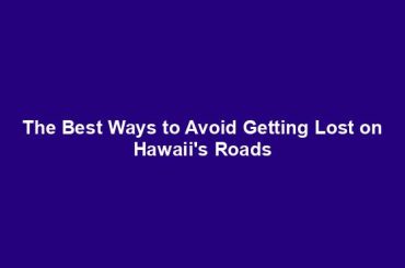 The Best Ways to Avoid Getting Lost on Hawaii's Roads