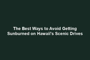 The Best Ways to Avoid Getting Sunburned on Hawaii's Scenic Drives