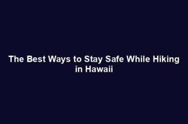 The Best Ways to Stay Safe While Hiking in Hawaii